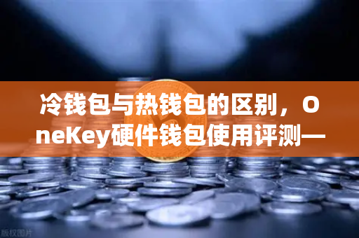 冷钱包与热钱包的区别，OneKey硬件钱包使用评测—币安用户必读的安全指南