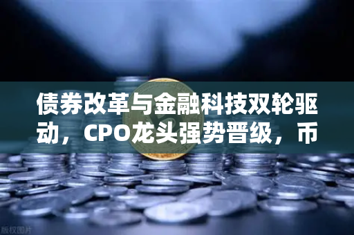 债券改革与金融科技双轮驱动，CPO龙头强势晋级，币安引领数字资产新浪潮