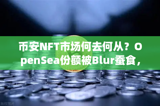 币安NFT市场何去何从？OpenSea份额被Blur蚕食，低迷行情下的破局之道