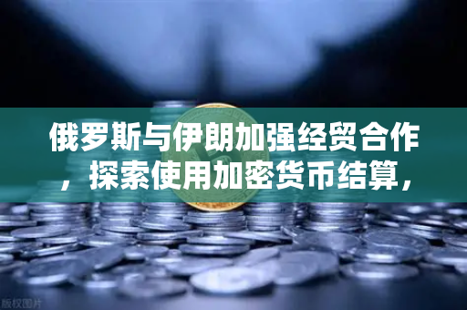 俄罗斯与伊朗加强经贸合作，探索使用加密货币结算，币安或成关键桥梁？