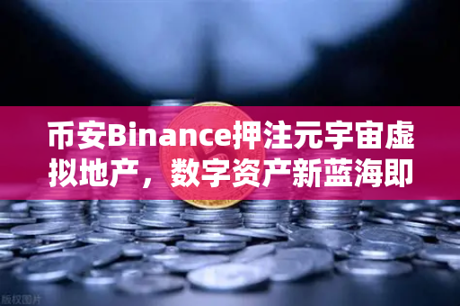 币安Binance押注元宇宙虚拟地产，数字资产新蓝海即将爆发？