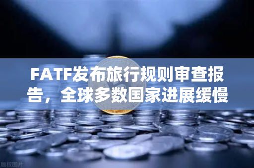 FATF发布旅行规则审查报告，全球多数国家进展缓慢，加密货币合规之路任重道远