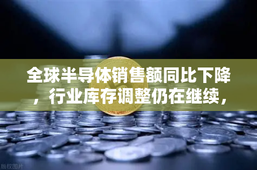 全球半导体销售额同比下降，行业库存调整仍在继续，币安的视角与未来展望