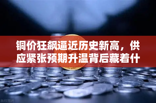 铜价狂飙逼近历史新高，供应紧张预期升温背后藏着什么秘密？