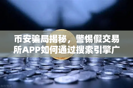 币安骗局揭秘，警惕假交易所APP如何通过搜索引擎广告疯狂传播