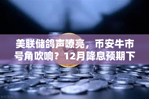 美联储鸽声嘹亮，币安牛市号角吹响？12月降息预期下的加密市场新机遇