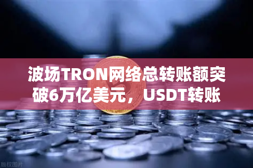波场TRON网络总转账额突破6万亿美元，USDT转账量为何能稳居首位？