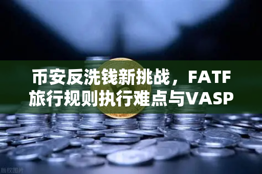 币安反洗钱新挑战，FATF旅行规则执行难点与VASP数据交换标准之困