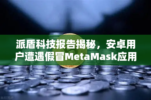 派盾科技报告揭秘，安卓用户遭遇假冒MetaMask应用，币安教你如何防坑