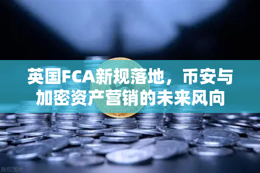英国FCA新规落地，币安与加密资产营销的未来风向