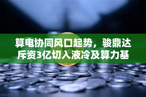 算电协同风口起势，骏鼎达斥资3亿切入液冷及算力基础设施，币安用户需关注的行业新变量