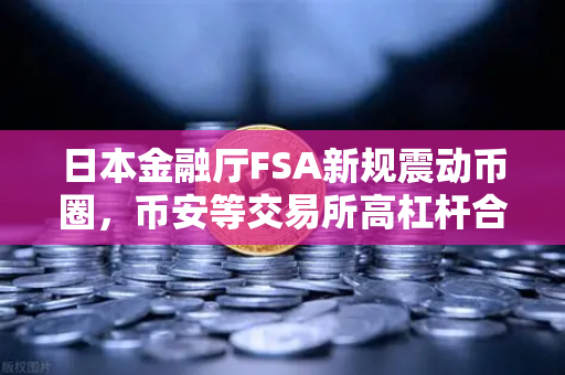 日本金融厅FSA新规震动币圈，币安等交易所高杠杆合约被紧急叫停