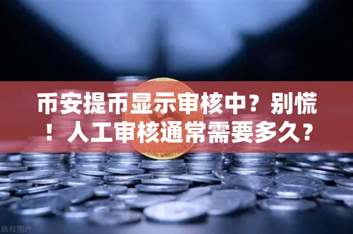 币安提币显示审核中？别慌！人工审核通常需要多久？完整解答