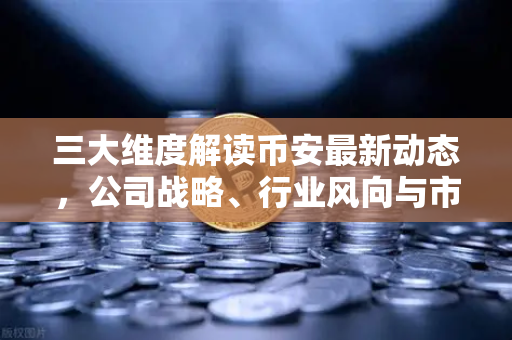 三大维度解读币安最新动态，公司战略、行业风向与市场情绪如何联动币价