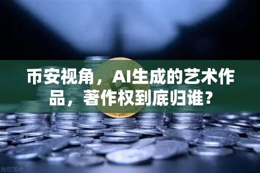 币安视角，AI生成的艺术作品，著作权到底归谁？