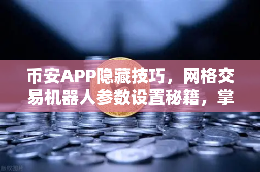 币安APP隐藏技巧，网格交易机器人参数设置秘籍，掌握这些稳赚不赔