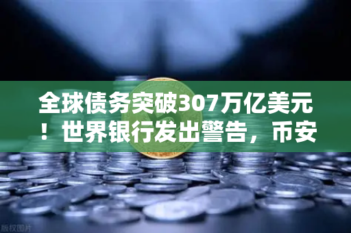 全球债务突破307万亿美元！世界银行发出警告，币安投资需谨慎