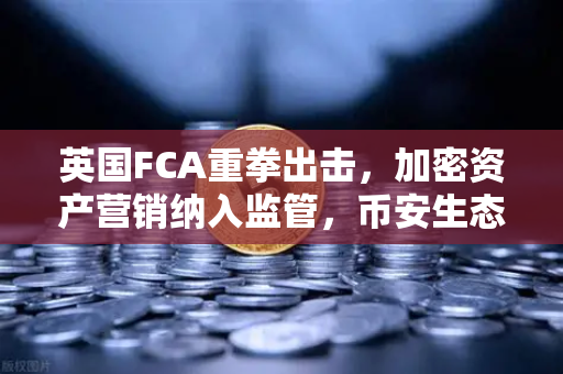 英国FCA重拳出击，加密资产营销纳入监管，币安生态再迎合规新挑战
