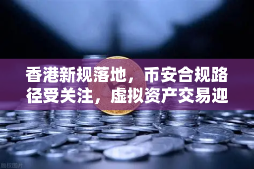 香港新规落地，币安合规路径受关注，虚拟资产交易迎来零售准入新机遇