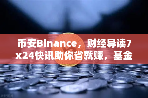 币安Binance，财经导读7x24快讯助你省就赚，基金买入费1折起震撼来袭