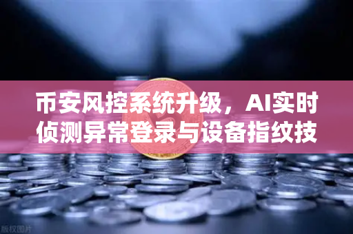 币安风控系统升级，AI实时侦测异常登录与设备指纹技术应用，安全交易再上台阶