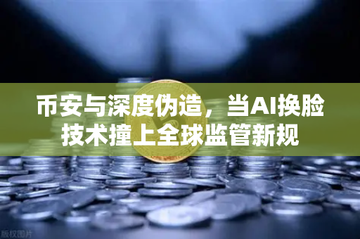 币安与深度伪造，当AI换脸技术撞上全球监管新规