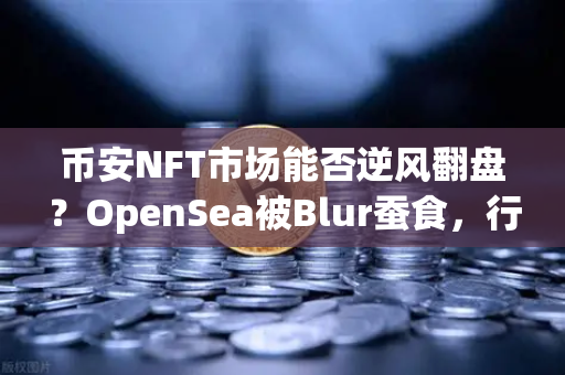 币安NFT市场能否逆风翻盘？OpenSea被Blur蚕食，行业拐点已至