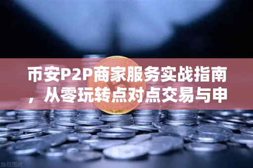 币安P2P商家服务实战指南，从零玩转点对点交易与申诉技巧