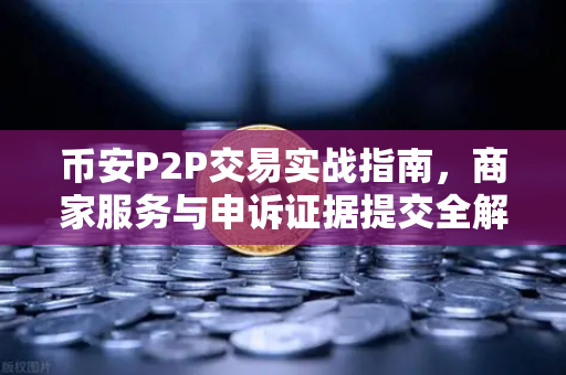 币安P2P交易实战指南，商家服务与申诉证据提交全解析