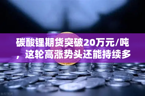 碳酸锂期货突破20万元/吨，这轮高涨势头还能持续多久？