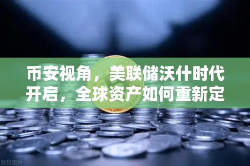 币安视角，美联储沃什时代开启，全球资产如何重新定价？
